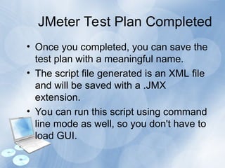 JMeter Test Plan Completed
• Once you completed, you can save the
test plan with a meaningful name.
• The script file generated is an XML file
and will be saved with a .JMX
extension.
• You can run this script using command
line mode as well, so you don't have to
load GUI.
 