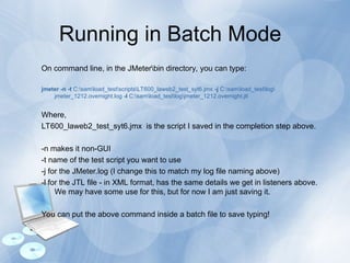 Running in Batch Mode
On command line, in the JMeterbin directory, you can type:
jmeter -n -t C:samload_testscriptsLT600_laweb2_test_syt6.jmx -j C:samload_testlog
jmeter_1212.overnight.log -l C:samload_testlogjmeter_1212.overnight.jtl
Where,
LT600_laweb2_test_syt6.jmx is the script I saved in the completion step above.
-n makes it non-GUI
-t name of the test script you want to use
-j for the JMeter.log (I change this to match my log file naming above)
-l for the JTL file - in XML format, has the same details we get in listeners above.
We may have some use for this, but for now I am just saving it.
You can put the above command inside a batch file to save typing!
 