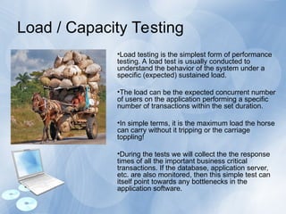 Load / Capacity Testing
•Load testing is the simplest form of performance
testing. A load test is usually conducted to
understand the behavior of the system under a
specific (expected) sustained load.
•The load can be the expected concurrent number
of users on the application performing a specific
number of transactions within the set duration.
•In simple terms, it is the maximum load the horse
can carry without it tripping or the carriage
toppling!
•During the tests we will collect the the response
times of all the important business critical
transactions. If the database, application server,
etc. are also monitored, then this simple test can
itself point towards any bottlenecks in the
application software.
 