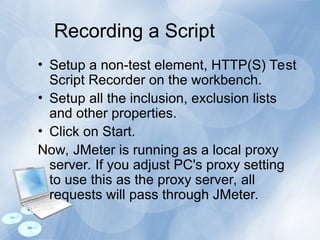 Recording a Script
• Setup a non-test element, HTTP(S) Test
Script Recorder on the workbench.
• Setup all the inclusion, exclusion lists
and other properties.
• Click on Start.
Now, JMeter is running as a local proxy
server. If you adjust PC's proxy setting
to use this as the proxy server, all
requests will pass through JMeter.
 