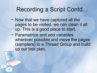 Recording a Script Contd...
• Now that we have captured all the
pages to be visited, we can clean it all
up. This is a good place to start.
• Parametrize and add variables
wherever possible and move the pages
(samplers) to a Thread Group and build
up our test plan.
 