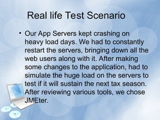 Real life Test Scenario
• Our App Servers kept crashing on
heavy load days. We had to constantly
restart the servers, bringing down all the
web users along with it. After making
some changes to the application, had to
simulate the huge load on the servers to
test if it will sustain the next tax season.
After reviewing various tools, we chose
JMEter.
 