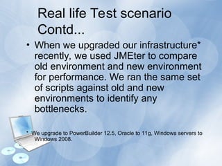 Real life Test scenario
Contd...
• When we upgraded our infrastructure*
recently, we used JMEter to compare
old environment and new environment
for performance. We ran the same set
of scripts against old and new
environments to identify any
bottlenecks.
* We upgrade to PowerBuilder 12.5, Oracle to 11g, Windows servers to
Windows 2008.
 