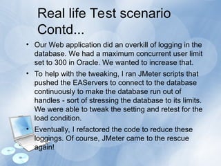 Real life Test scenario
Contd...
• Our Web application did an overkill of logging in the
database. We had a maximum concurrent user limit
set to 300 in Oracle. We wanted to increase that.
• To help with the tweaking, I ran JMeter scripts that
pushed the EAServers to connect to the database
continuously to make the database run out of
handles - sort of stressing the database to its limits.
We were able to tweak the setting and retest for the
load condition.
• Eventually, I refactored the code to reduce these
loggings. Of course, JMeter came to the rescue
again!
 