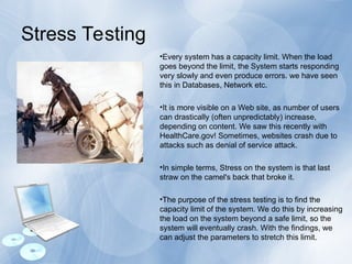 Stress Testing
•Every system has a capacity limit. When the load
goes beyond the limit, the System starts responding
very slowly and even produce errors. we have seen
this in Databases, Network etc.
•It is more visible on a Web site, as number of users
can drastically (often unpredictably) increase,
depending on content. We saw this recently with
HealthCare.gov! Sometimes, websites crash due to
attacks such as denial of service attack.
•In simple terms, Stress on the system is that last
straw on the camel's back that broke it.
•The purpose of the stress testing is to find the
capacity limit of the system. We do this by increasing
the load on the system beyond a safe limit, so the
system will eventually crash. With the findings, we
can adjust the parameters to stretch this limit.
 