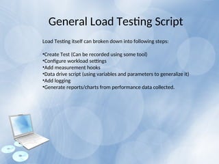 General Load Testing Script
Load Testing itself can broken down into following steps:
•Create Test (Can be recorded using some tool)
•Configure workload settings
•Add measurement hooks
•Data drive script (using variables and parameters to generalize it)
•Add logging
•Generate reports/charts from performance data collected.
 