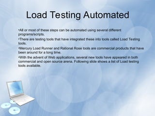 Load Testing Automated
•All or most of these steps can be automated using several different
programs/scripts.
•There are testing tools that have integrated these into tools called Load Testing
tools.
•Mercury Load Runner and Rational Rose tools are commercial products that have
been around for a long time.
•With the advent of Web applications, several new tools have appeared in both
commercial and open source arena. Following slide shows a list of Load testing
tools available.
 