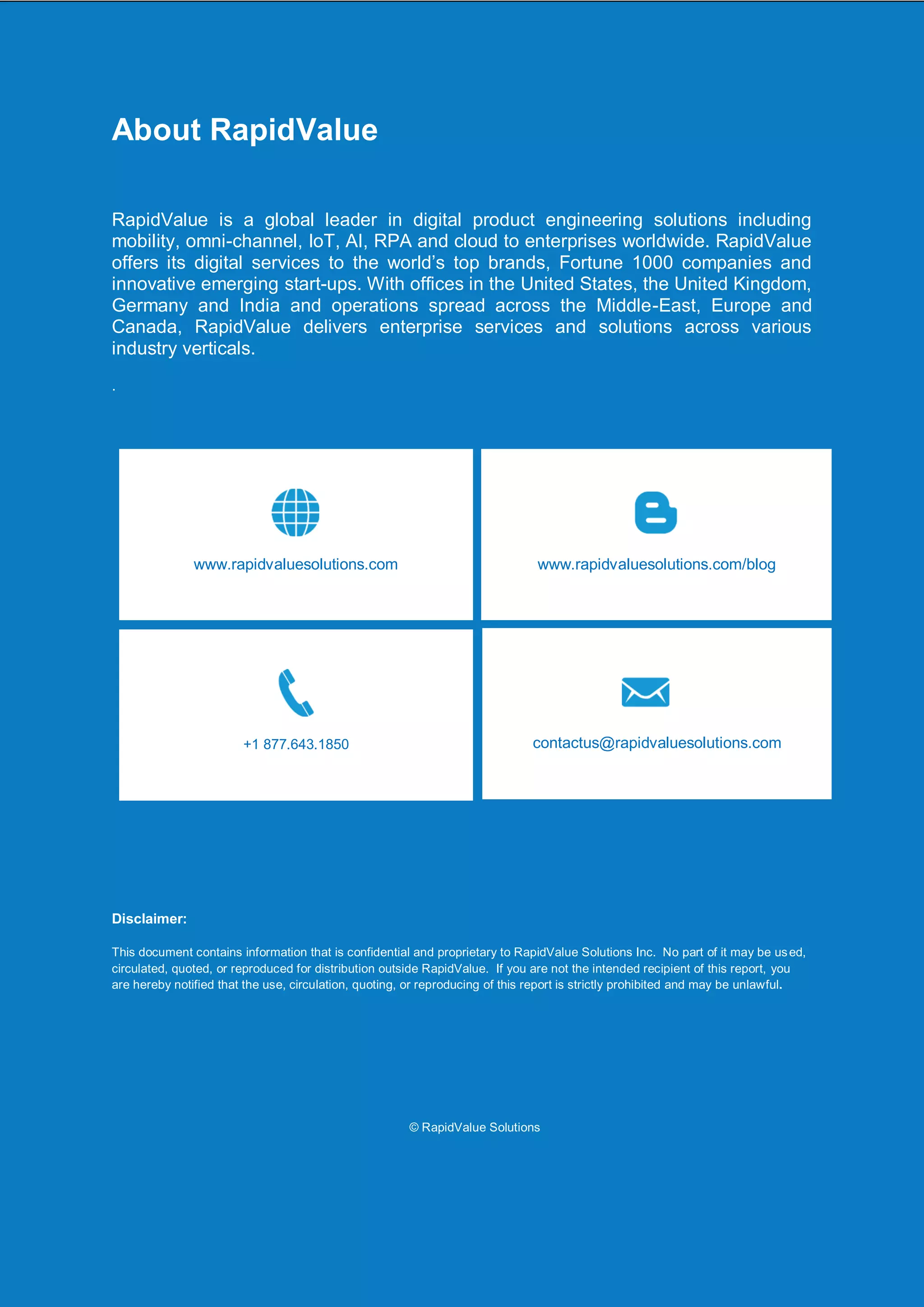 JMeter JMX Script Creation via BlazeMeter
@RapidValue Solutons Page 10
About RapidValue
RapidValue is a global leader in digital product engineering solutions including
mobility, omni-channel, IoT, AI, RPA and cloud to enterprises worldwide. RapidValue
offers its digital services to the world’s top brands, Fortune 1000 companies and
innovative emerging start-ups. With offices in the United States, the United Kingdom,
Germany and India and operations spread across the Middle-East, Europe and
Canada, RapidValue delivers enterprise services and solutions across various
industry verticals.
.
Disclaimer:
This document contains information that is confidential and proprietary to RapidValue Solutions Inc. No part of it may be used,
circulated, quoted, or reproduced for distribution outside RapidValue. If you are not the intended recipient of this report, you
are hereby notified that the use, circulation, quoting, or reproducing of this report is strictly prohibited and may be unlawful.
© RapidValue Solutions
www.rapidvaluesolutions.com/blogwww.rapidvaluesolutions.com
+1 877.643.1850 contactus@rapidvaluesolutions.com
 