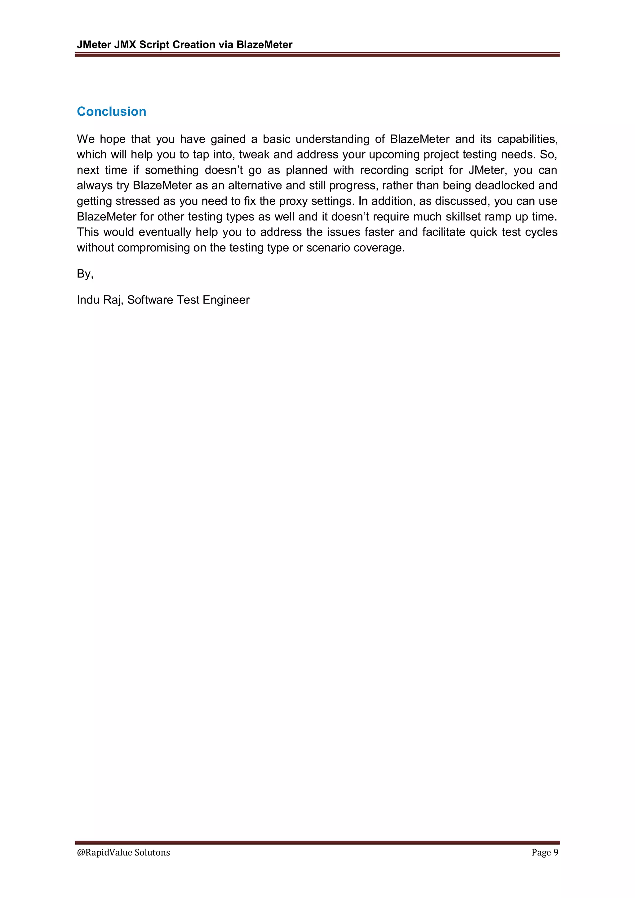 JMeter JMX Script Creation via BlazeMeter
@RapidValue Solutons Page 9
Conclusion
We hope that you have gained a basic understanding of BlazeMeter and its capabilities,
which will help you to tap into, tweak and address your upcoming project testing needs. So,
next time if something doesn’t go as planned with recording script for JMeter, you can
always try BlazeMeter as an alternative and still progress, rather than being deadlocked and
getting stressed as you need to fix the proxy settings. In addition, as discussed, you can use
BlazeMeter for other testing types as well and it doesn’t require much skillset ramp up time.
This would eventually help you to address the issues faster and facilitate quick test cycles
without compromising on the testing type or scenario coverage.
By,
Indu Raj, Software Test Engineer
 