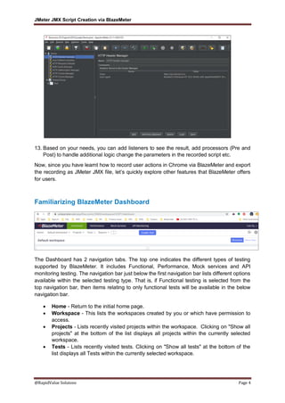 JMeter JMX Script Creation via BlazeMeter
@RapidValue Solutons Page 4
13. Based on your needs, you can add listeners to see the result, add processors (Pre and
Post) to handle additional logic change the parameters in the recorded script etc.
Now, since you have learnt how to record user actions in Chrome via BlazeMeter and export
the recording as JMeter JMX file, let’s quickly explore other features that BlazeMeter offers
for users.
Familiarizing BlazeMeter Dashboard
The Dashboard has 2 navigation tabs. The top one indicates the different types of testing
supported by BlazeMeter. It includes Functional, Performance, Mock services and API
monitoring testing. The navigation bar just below the first navigation bar lists different options
available within the selected testing type. That is, if Functional testing is selected from the
top navigation bar, then items relating to only functional tests will be available in the below
navigation bar.
 Home - Return to the initial home page.
 Workspace - This lists the workspaces created by you or which have permission to
access.
 Projects - Lists recently visited projects within the workspace. Clicking on "Show all
projects" at the bottom of the list displays all projects within the currently selected
workspace.
 Tests - Lists recently visited tests. Clicking on "Show all tests" at the bottom of the
list displays all Tests within the currently selected workspace.
 