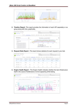 JMeter JMX Script Creation via BlazeMeter
@RapidValue Solutons Page 8
2. Timeline Report: This report provides the information of each API separately or as
group along with time, graphically.
3. Request Stats Report - This report shows statistics for each request in your test.
4. Engine Health Report - The Engine Health indicates whether the test infrastructure
itself is the cause of bottlenecks or errors appearing while testing.
 