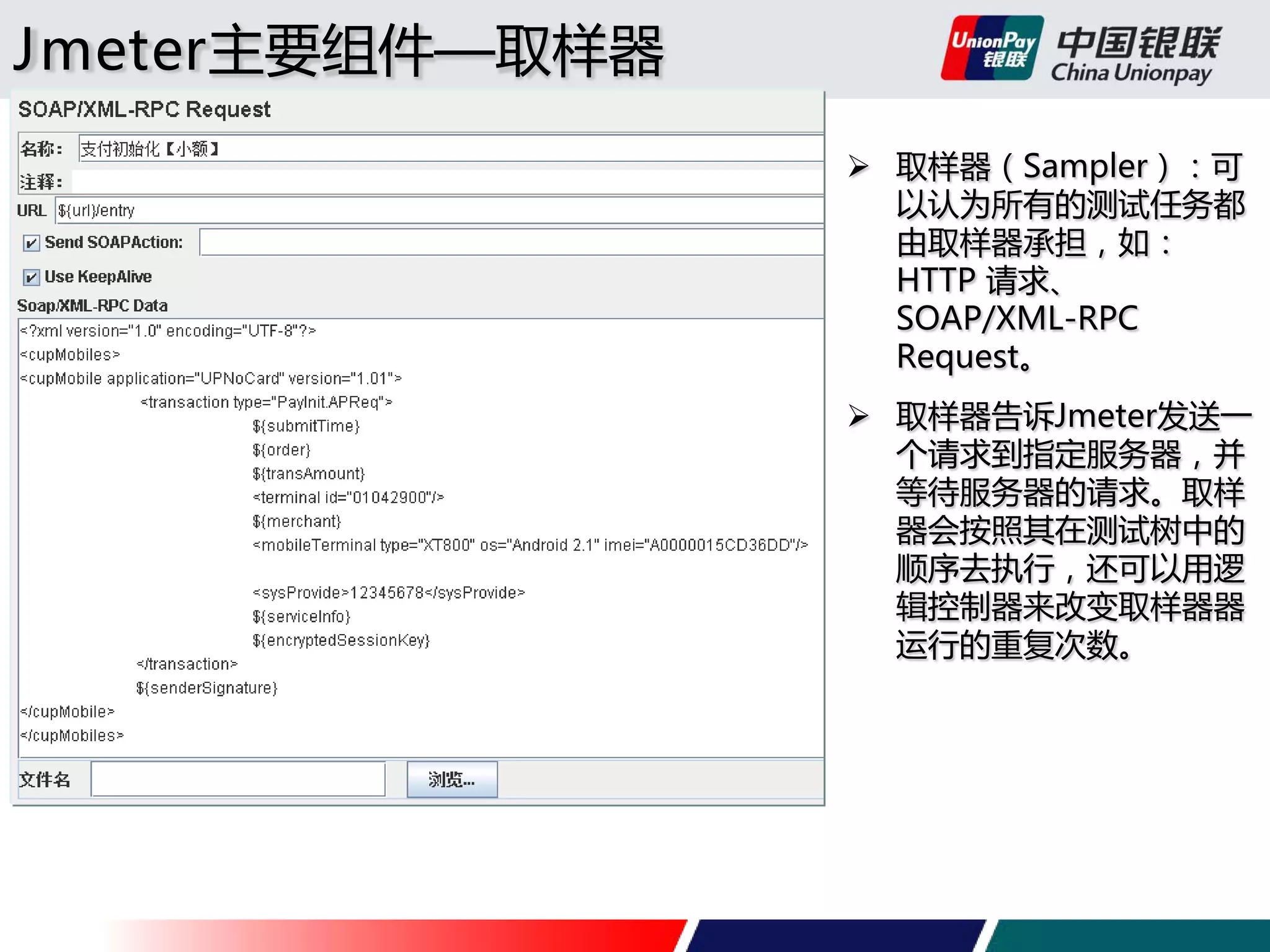 Jmeter主要组件—取样器
 取样器（Sampler）：可
以认为所有的测试任务都
由取样器承担，如：
HTTP 请求、
SOAP/XML-RPC
Request。
 取样器告诉Jmeter发送一
个请求到指定服务器，并
等待服务器的请求。取样
器会按照其在测试树中的
顺序去执行，还可以用逻
辑控制器来改变取样器器
运行的重复次数。

 