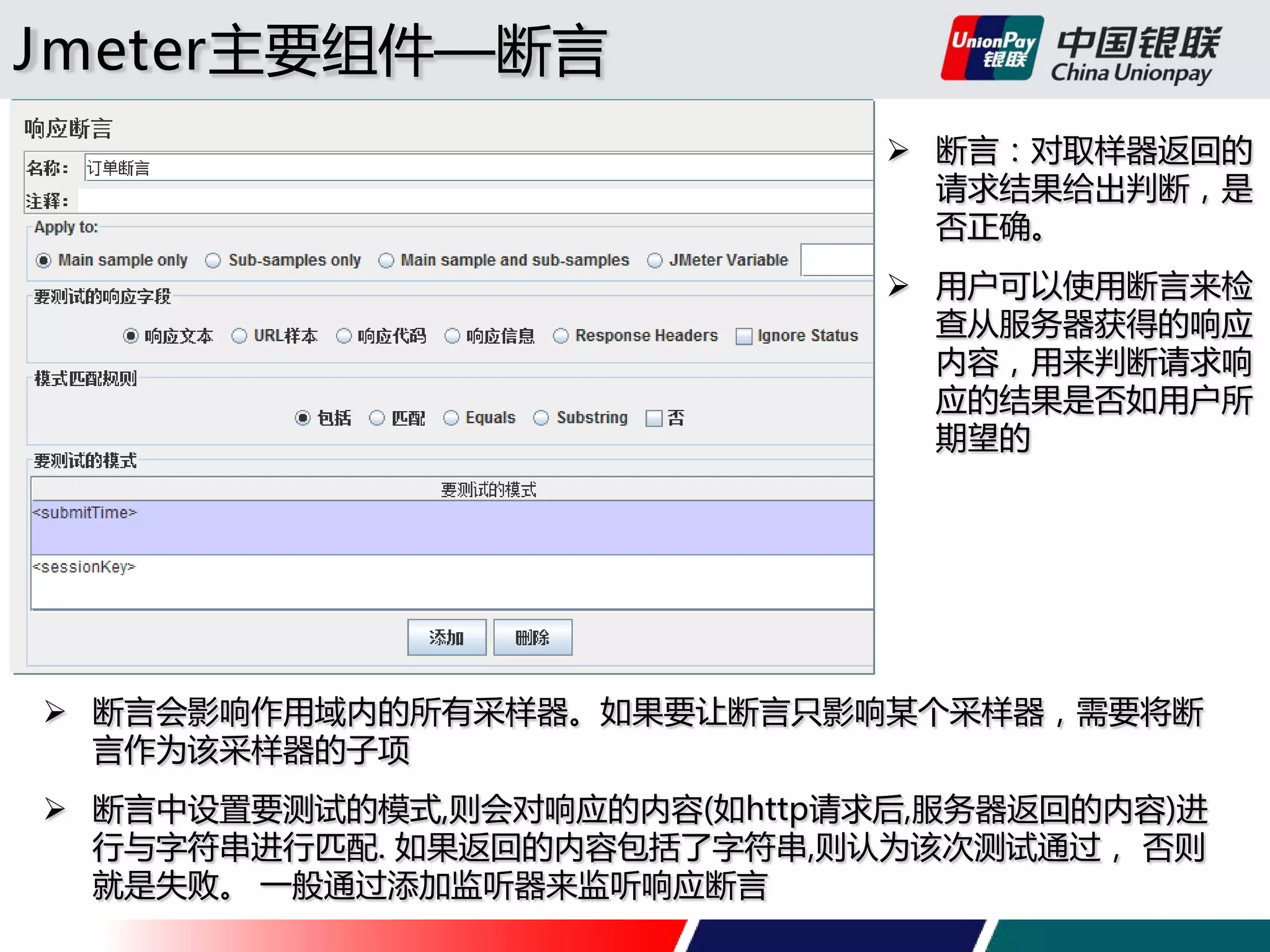 Jmeter主要组件—断言
 断言：对取样器返回的
请求结果给出判断，是
否正确。
 用户可以使用断言来检
查从服务器获得的响应
内容，用来判断请求响
应的结果是否如用户所
期望的

 断言会影响作用域内的所有采样器。如果要让断言只影响某个采样器，需要将断
言作为该采样器的子项
 断言中设置要测试的模式,则会对响应的内容(如http请求后,服务器返回的内容)进
行与字符串进行匹配. 如果返回的内容包括了字符串,则认为该次测试通过， 否则
就是失败。 一般通过添加监听器来监听响应断言

 