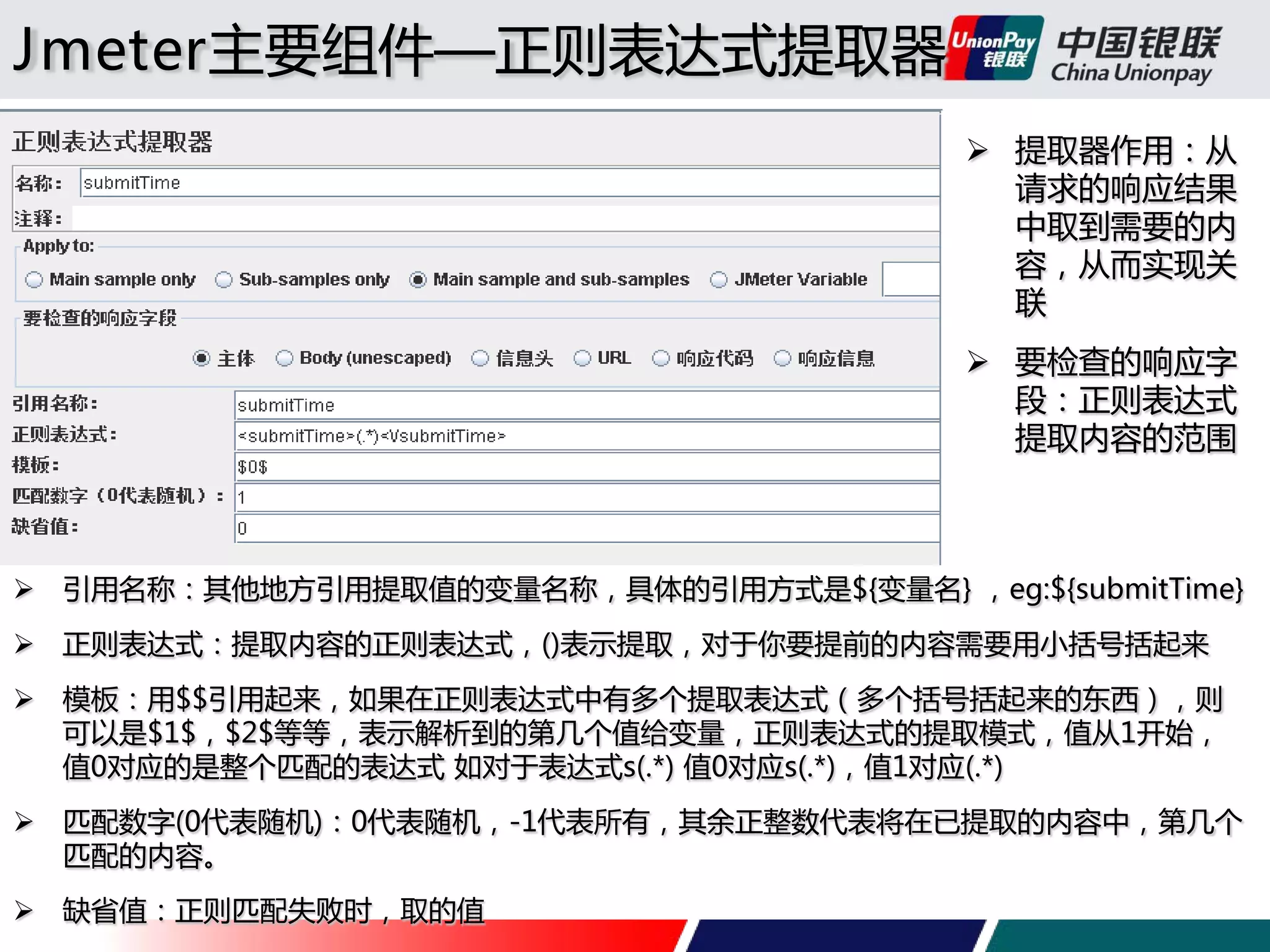 Jmeter主要组件—正则表达式提取器
 提取器作用：从
请求的响应结果
中取到需要的内
容，从而实现关
联
 要检查的响应字
段：正则表达式
提取内容的范围

 引用名称：其他地方引用提取值的变量名称，具体的引用方式是${变量名} ，eg:${submitTime}
 正则表达式：提取内容的正则表达式，()表示提取，对于你要提前的内容需要用小括号括起来
 模板：用$$引用起来，如果在正则表达式中有多个提取表达式（多个括号括起来的东西），则
可以是$1$，$2$等等，表示解析到的第几个值给变量，正则表达式的提取模式，值从1开始，
值0对应的是整个匹配的表达式 如对于表达式s(.*) 值0对应s(.*)，值1对应(.*)
 匹配数字(0代表随机)：0代表随机，-1代表所有，其余正整数代表将在已提取的内容中，第几个
匹配的内容。
 缺省值：正则匹配失败时，取的值

 
