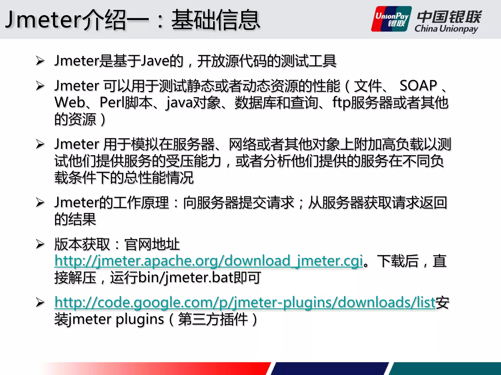 Jmeter介绍一：基础信息
 Jmeter是基于Jave的，开放源代码的测试工具
 Jmeter 可以用于测试静态或者动态资源的性能（文件、 SOAP 、
Web、Perl脚本、java对象、数据库和查询、ftp服务器或者其他
的资源）
 Jmeter 用于模拟在服务器、网络或者其他对象上附加高负载以测
试他们提供服务的受压能力，或者分析他们提供的服务在不同负
载条件下的总性能情况
 Jmeter的工作原理：向服务器提交请求；从服务器获取请求返回
的结果
 版本获取：官网地址
http://jmeter.apache.org/download_jmeter.cgi。下载后，直
接解压，运行bin/jmeter.bat即可
 http://code.google.com/p/jmeter-plugins/downloads/list安
装jmeter plugins（第三方插件）

 