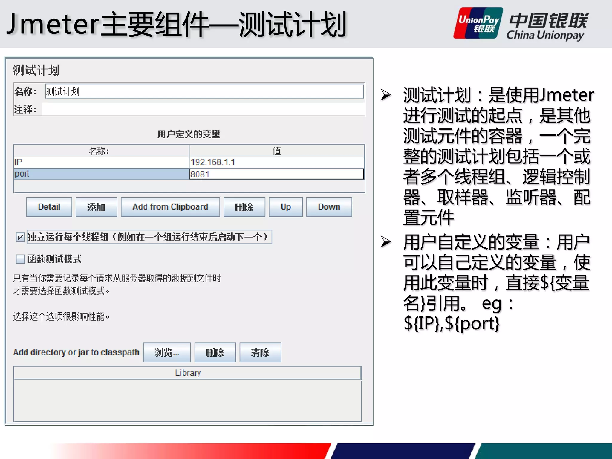 Jmeter主要组件—测试计划
 测试计划：是使用Jmeter
进行测试的起点，是其他
测试元件的容器，一个完
整的测试计划包括一个或
者多个线程组、逻辑控制
器、取样器、监听器、配
置元件
 用户自定义的变量：用户
可以自己定义的变量，使
用此变量时，直接${变量
名}引用。 eg：
${IP},${port}

 