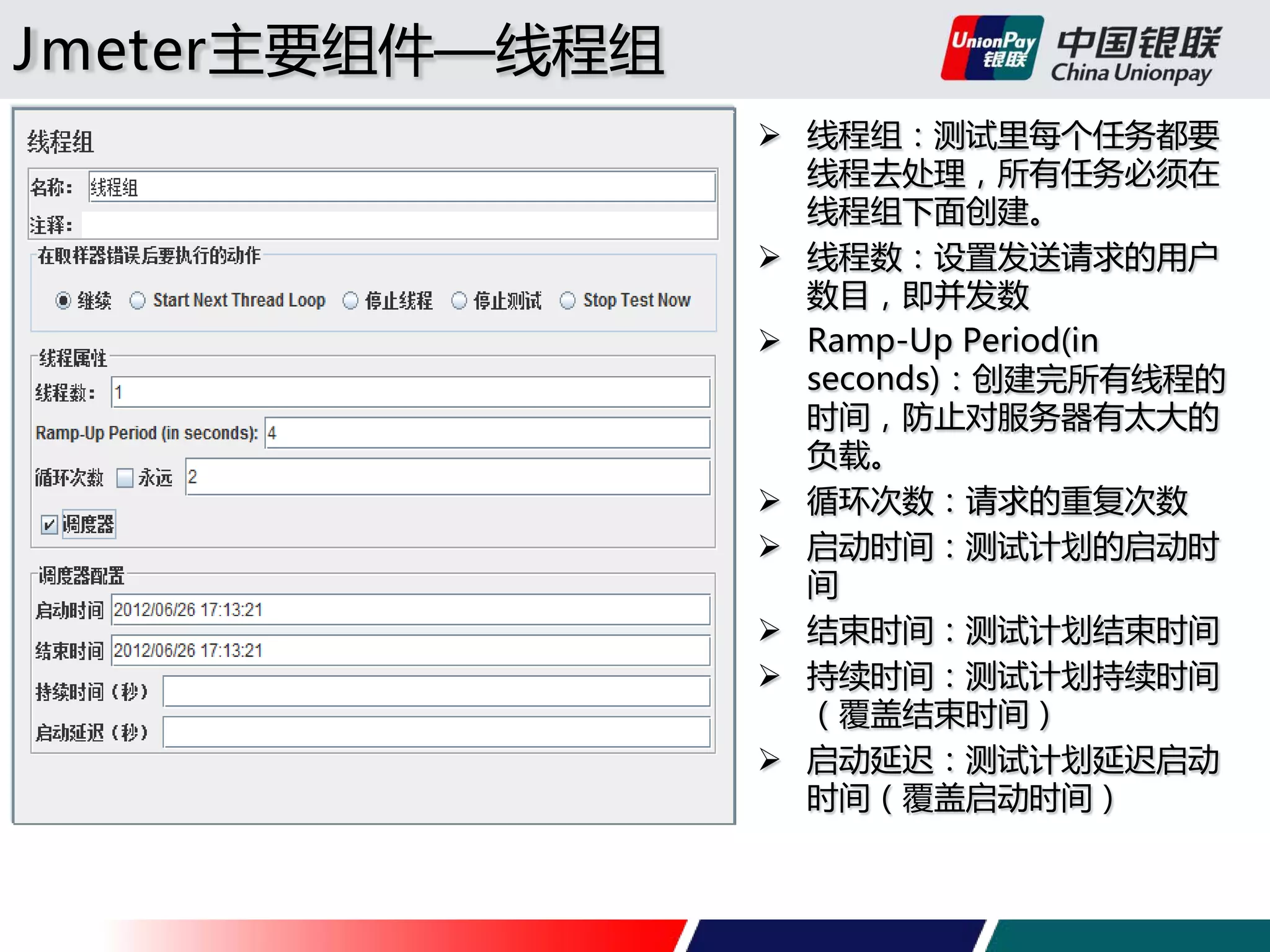 Jmeter主要组件—线程组
 线程组：测试里每个任务都要
线程去处理，所有任务必须在
线程组下面创建。
 线程数：设置发送请求的用户
数目，即并发数
 Ramp-Up Period(in
seconds)：创建完所有线程的
时间，防止对服务器有太大的
负载。
 循环次数：请求的重复次数
 启动时间：测试计划的启动时
间
 结束时间：测试计划结束时间
 持续时间：测试计划持续时间
（覆盖结束时间）
 启动延迟：测试计划延迟启动
时间（覆盖启动时间）

 