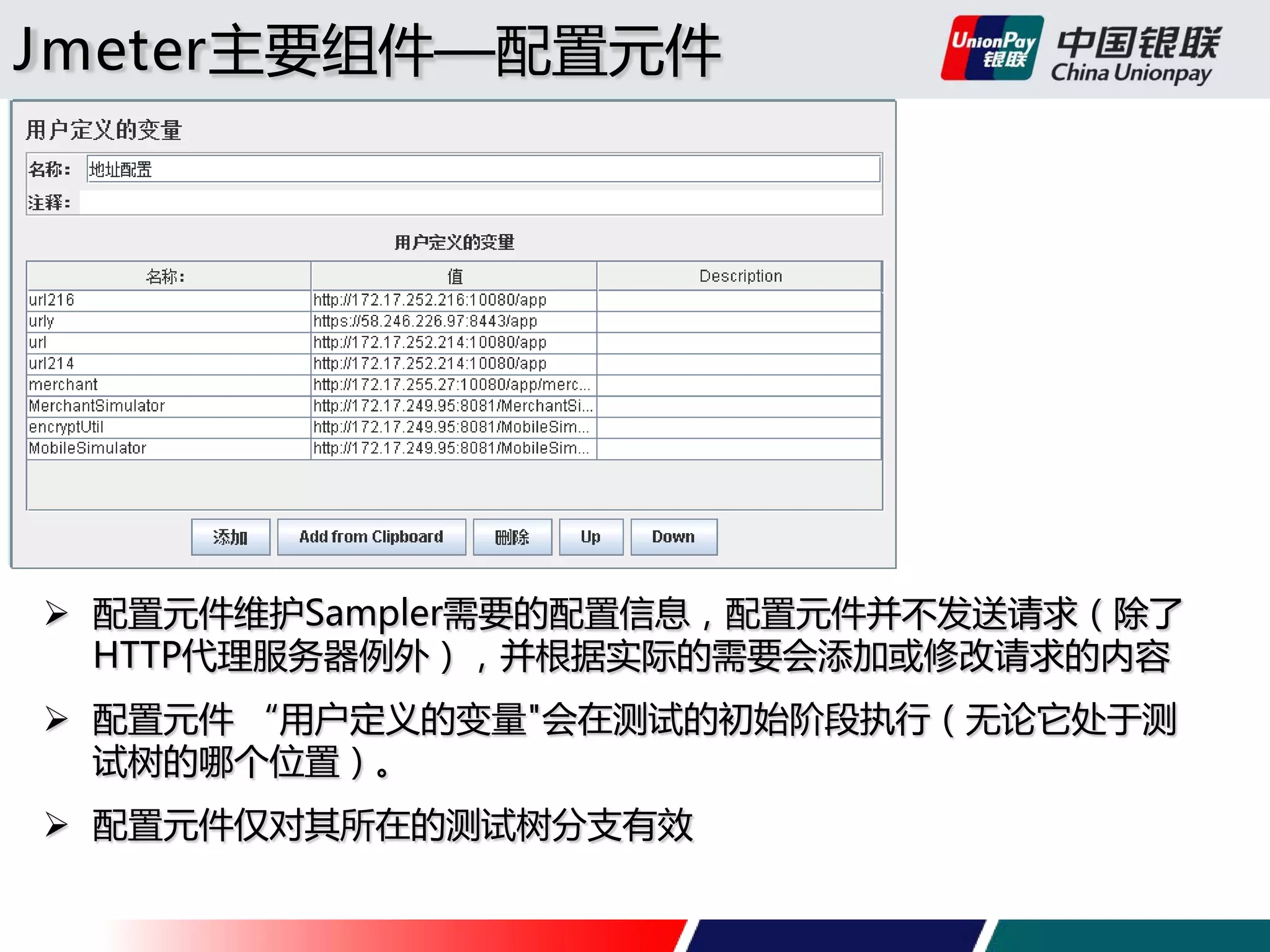Jmeter主要组件—配置元件

 配置元件维护Sampler需要的配置信息，配置元件并不发送请求（除了
HTTP代理服务器例外），并根据实际的需要会添加或修改请求的内容
 配置元件 “用户定义的变量"会在测试的初始阶段执行（无论它处于测
试树的哪个位置）。
 配置元件仅对其所在的测试树分支有效

 