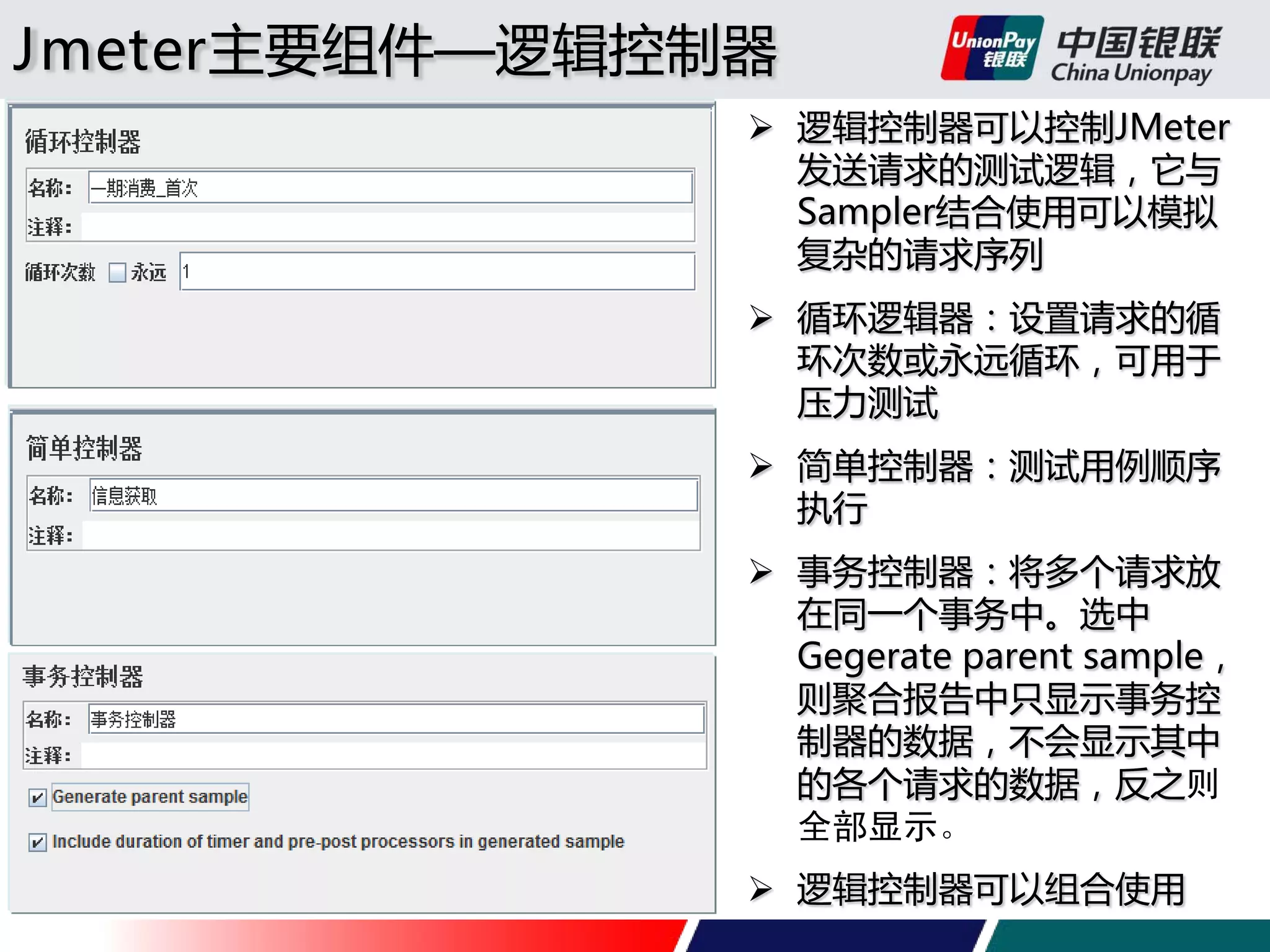 Jmeter主要组件—逻辑控制器
 逻辑控制器可以控制JMeter
发送请求的测试逻辑，它与
Sampler结合使用可以模拟
复杂的请求序列
 循环逻辑器：设置请求的循
环次数或永远循环，可用于
压力测试
 简单控制器：测试用例顺序
执行
 事务控制器：将多个请求放
在同一个事务中。选中
Gegerate parent sample，
则聚合报告中只显示事务控
制器的数据，不会显示其中
的各个请求的数据，反之则
全部显示。
 逻辑控制器可以组合使用

 