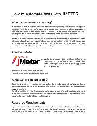 How to automate tests with JMETER
What is performance testing?
Performance is a major concern in modern day software engineering. Performance testing is the
process of examining the performance of a system using suitable methods. According to
Wikipedia, performance testing is in general, a testing practice performed to determine how a
system performs in terms of responsiveness and stability under a particular workload.
In today’s complex software systems, doing performance tests manually is a nightmare. Todays
software systems have many number of use cases implemented. Hence manually testing each
of them for different configurations (for different heap sizes), is a cumbersome task. Hence we
need automatic methods of doing performance testing.
Apache JMeter
JMeter is a popular, freely available software that
helps us to perform performance testing, with minimal
effort. Jmeter provides a wide range of applications
with many features.
JMeter can be downloaded from this link.
(https://jmeter.apache.org/download_jmeter.cgi)
What we are going to do?
Content explained in this article can be applied for a wide range of performance testing
applications though we will focus mainly on how we can use Jmeter to test the performance of
server applications.
We will investigate on how to automate performance testing of a web application written in
Spring boot framework. We will look how we can automate the process to a point where where
we can get a report file for different test scenarios.
Resource Requirements
In general. Jmeter performance tests are done using two or more machines; one machine to run
the application and other machine(s) for running the Jmeter application. As a best practice, we
close all other applications (except the application of interest and the JMeter) to make sure that
 