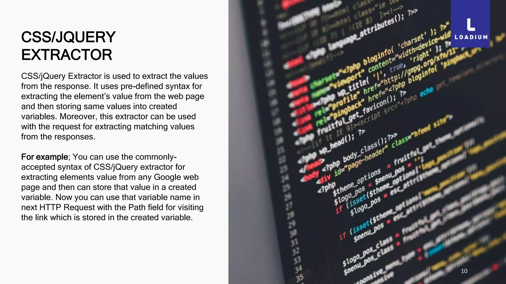 CSS/JQUERY
EXTRACTOR
10
CSS/jQuery Extractor is used to extract the values
from the response. It uses pre-defined syntax for
extracting the element’s value from the web page
and then storing same values into created
variables. Moreover, this extractor can be used
with the request for extracting matching values
from the responses.
For example; You can use the commonly-
accepted syntax of CSS/jQuery extractor for
extracting elements value from any Google web
page and then can store that value in a created
variable. Now you can use that variable name in
next HTTP Request with the Path field for visiting
the link which is stored in the created variable.
 