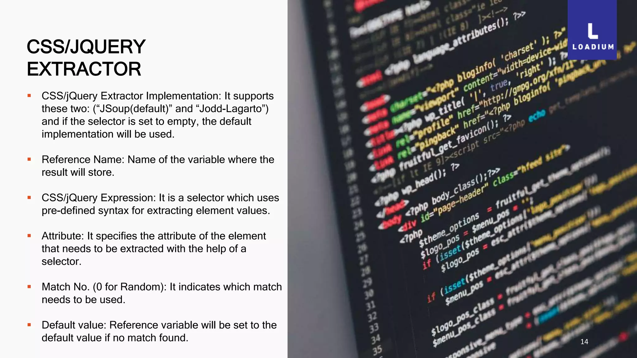 CSS/JQUERY
EXTRACTOR
14
 CSS/jQuery Extractor Implementation: It supports
these two: (“JSoup(default)” and “Jodd-Lagarto”)
and if the selector is set to empty, the default
implementation will be used.
 Reference Name: Name of the variable where the
result will store.
 CSS/jQuery Expression: It is a selector which uses
pre-defined syntax for extracting element values.
 Attribute: It specifies the attribute of the element
that needs to be extracted with the help of a
selector.
 Match No. (0 for Random): It indicates which match
needs to be used.
 Default value: Reference variable will be set to the
default value if no match found.
 