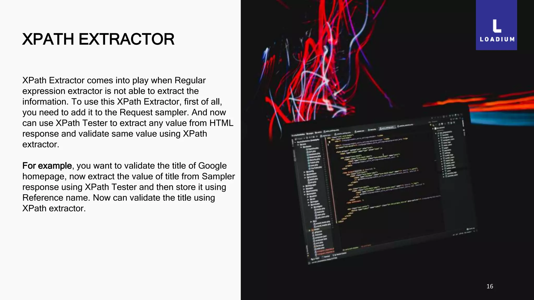 XPATH EXTRACTOR
16
XPath Extractor comes into play when Regular
expression extractor is not able to extract the
information. To use this XPath Extractor, first of all,
you need to add it to the Request sampler. And now
can use XPath Tester to extract any value from HTML
response and validate same value using XPath
extractor.
For example, you want to validate the title of Google
homepage, now extract the value of title from Sampler
response using XPath Tester and then store it using
Reference name. Now can validate the title using
XPath extractor.
 