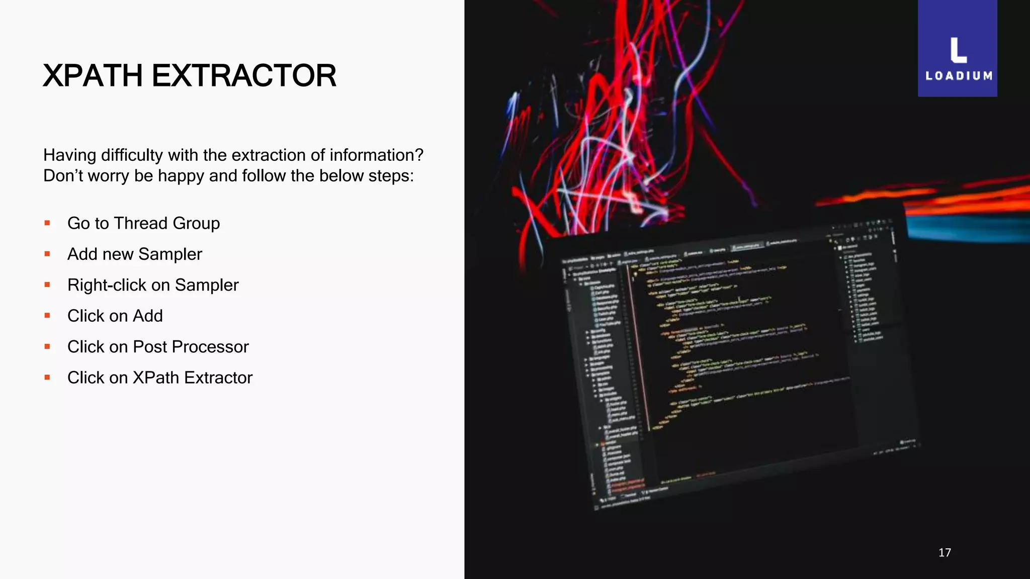 XPATH EXTRACTOR
17
Having difficulty with the extraction of information?
Don’t worry be happy and follow the below steps:
 Go to Thread Group
 Add new Sampler
 Right-click on Sampler
 Click on Add
 Click on Post Processor
 Click on XPath Extractor
 