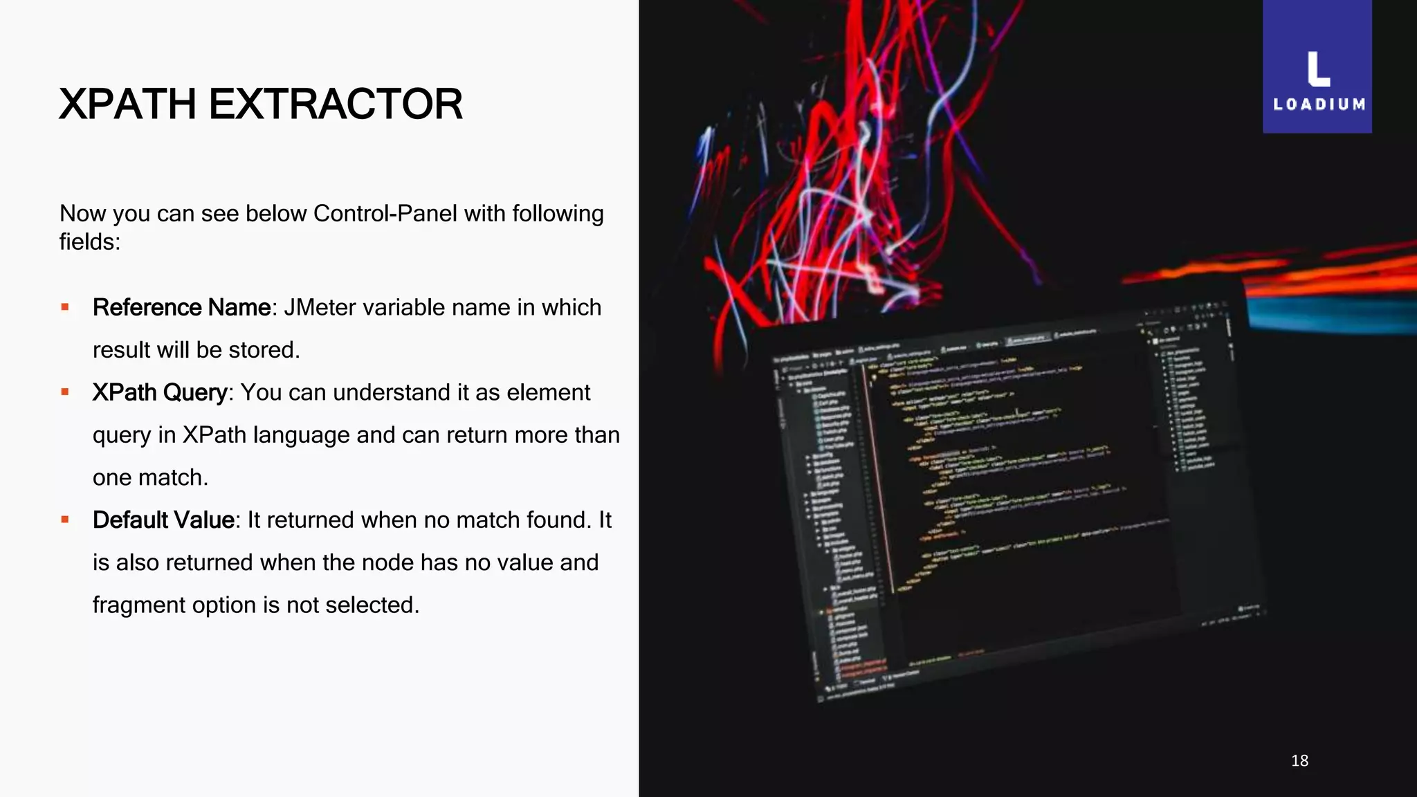 XPATH EXTRACTOR
18
Now you can see below Control-Panel with following
fields:
 Reference Name: JMeter variable name in which
result will be stored.
 XPath Query: You can understand it as element
query in XPath language and can return more than
one match.
 Default Value: It returned when no match found. It
is also returned when the node has no value and
fragment option is not selected.
 