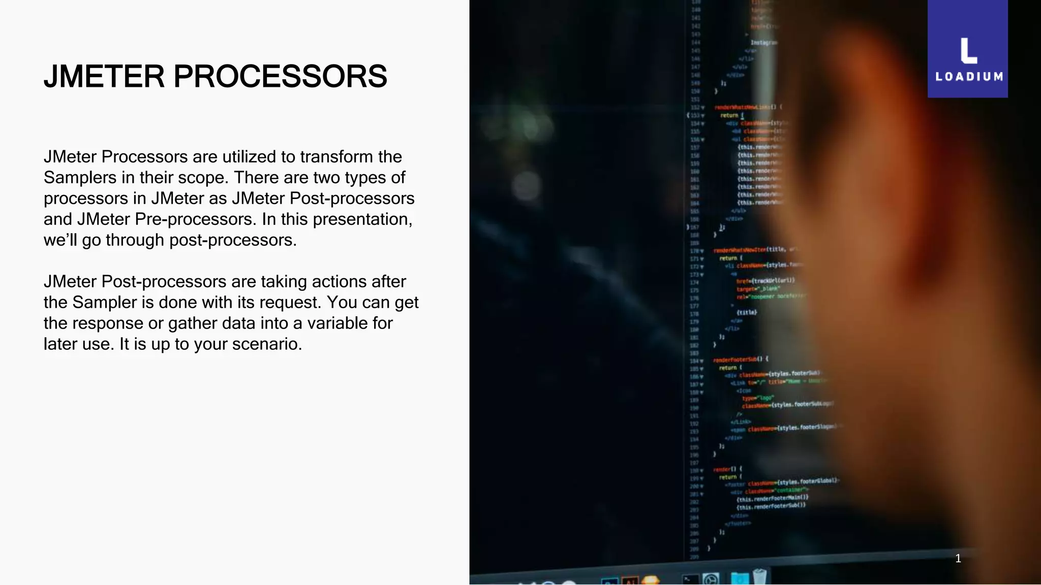 JMETER PROCESSORS
1
JMeter Processors are utilized to transform the
Samplers in their scope. There are two types of
processors in JMeter as JMeter Post-processors
and JMeter Pre-processors. In this presentation,
we’ll go through post-processors.
JMeter Post-processors are taking actions after
the Sampler is done with its request. You can get
the response or gather data into a variable for
later use. It is up to your scenario.
 