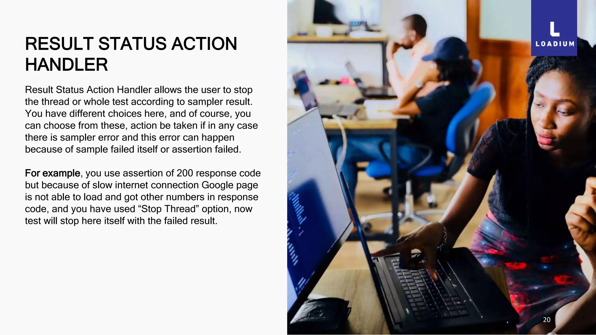 RESULT STATUS ACTION
HANDLER
20
Result Status Action Handler allows the user to stop
the thread or whole test according to sampler result.
You have different choices here, and of course, you
can choose from these, action be taken if in any case
there is sampler error and this error can happen
because of sample failed itself or assertion failed.
For example, you use assertion of 200 response code
but because of slow internet connection Google page
is not able to load and got other numbers in response
code, and you have used “Stop Thread” option, now
test will stop here itself with the failed result.
 