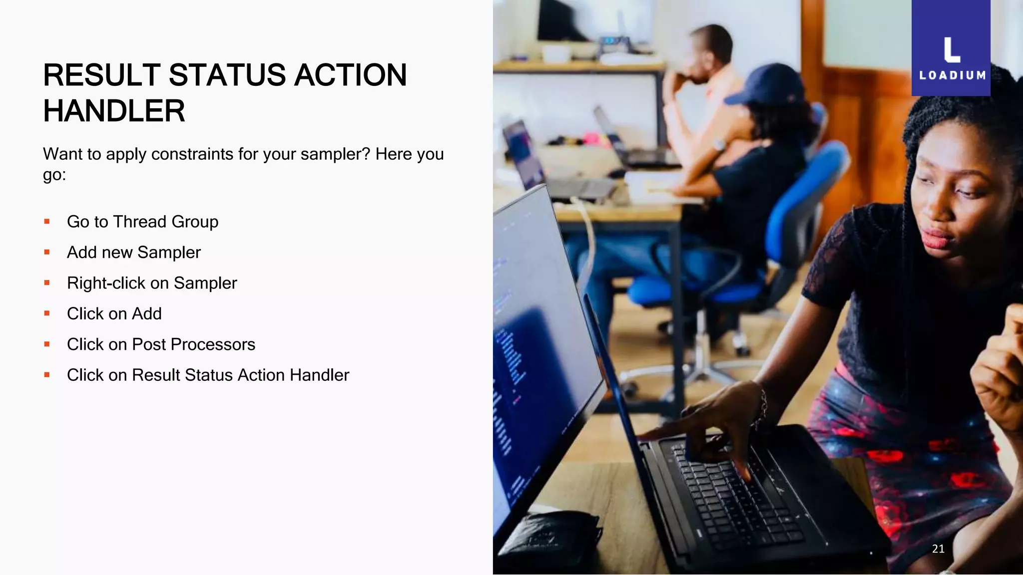 RESULT STATUS ACTION
HANDLER
21
Want to apply constraints for your sampler? Here you
go:
 Go to Thread Group
 Add new Sampler
 Right-click on Sampler
 Click on Add
 Click on Post Processors
 Click on Result Status Action Handler
 
