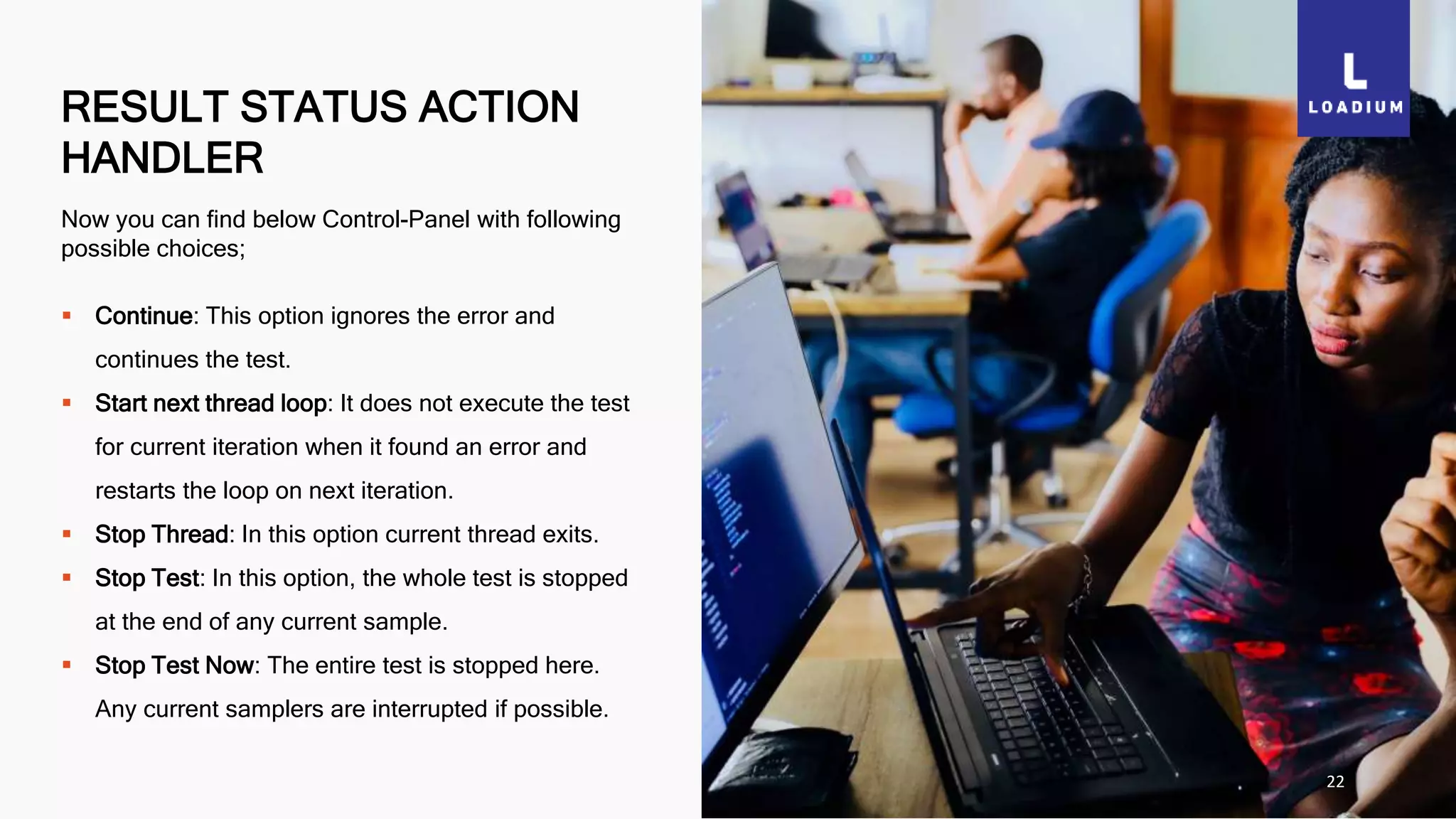 RESULT STATUS ACTION
HANDLER
22
Now you can find below Control-Panel with following
possible choices;
 Continue: This option ignores the error and
continues the test.
 Start next thread loop: It does not execute the test
for current iteration when it found an error and
restarts the loop on next iteration.
 Stop Thread: In this option current thread exits.
 Stop Test: In this option, the whole test is stopped
at the end of any current sample.
 Stop Test Now: The entire test is stopped here.
Any current samplers are interrupted if possible.
 