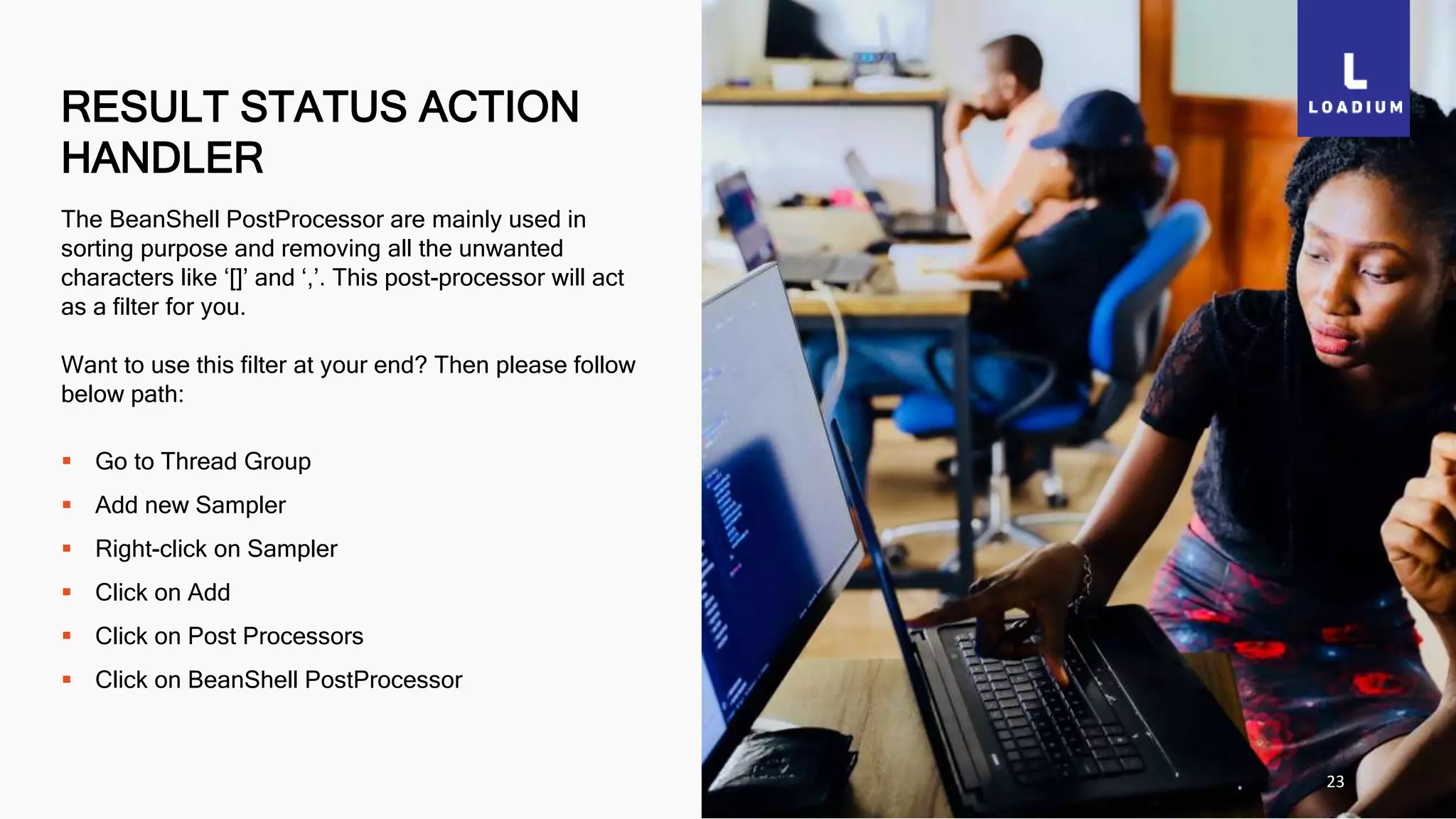 RESULT STATUS ACTION
HANDLER
23
The BeanShell PostProcessor are mainly used in
sorting purpose and removing all the unwanted
characters like ‘[]’ and ‘,’. This post-processor will act
as a filter for you.
Want to use this filter at your end? Then please follow
below path:
 Go to Thread Group
 Add new Sampler
 Right-click on Sampler
 Click on Add
 Click on Post Processors
 Click on BeanShell PostProcessor
 