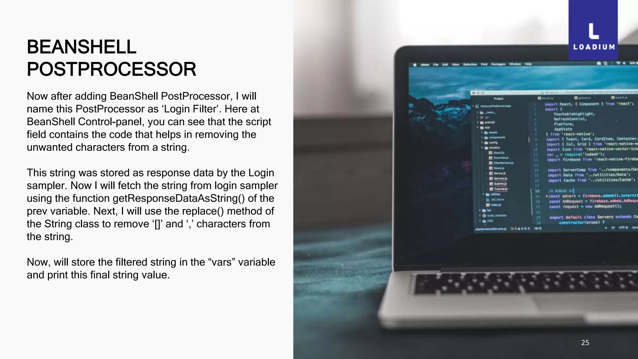 BEANSHELL
POSTPROCESSOR
25
Now after adding BeanShell PostProcessor, I will
name this PostProcessor as ‘Login Filter’. Here at
BeanShell Control-panel, you can see that the script
field contains the code that helps in removing the
unwanted characters from a string.
This string was stored as response data by the Login
sampler. Now I will fetch the string from login sampler
using the function getResponseDataAsString() of the
prev variable. Next, I will use the replace() method of
the String class to remove ‘[]’ and ‘,’ characters from
the string.
Now, will store the filtered string in the “vars” variable
and print this final string value.
 