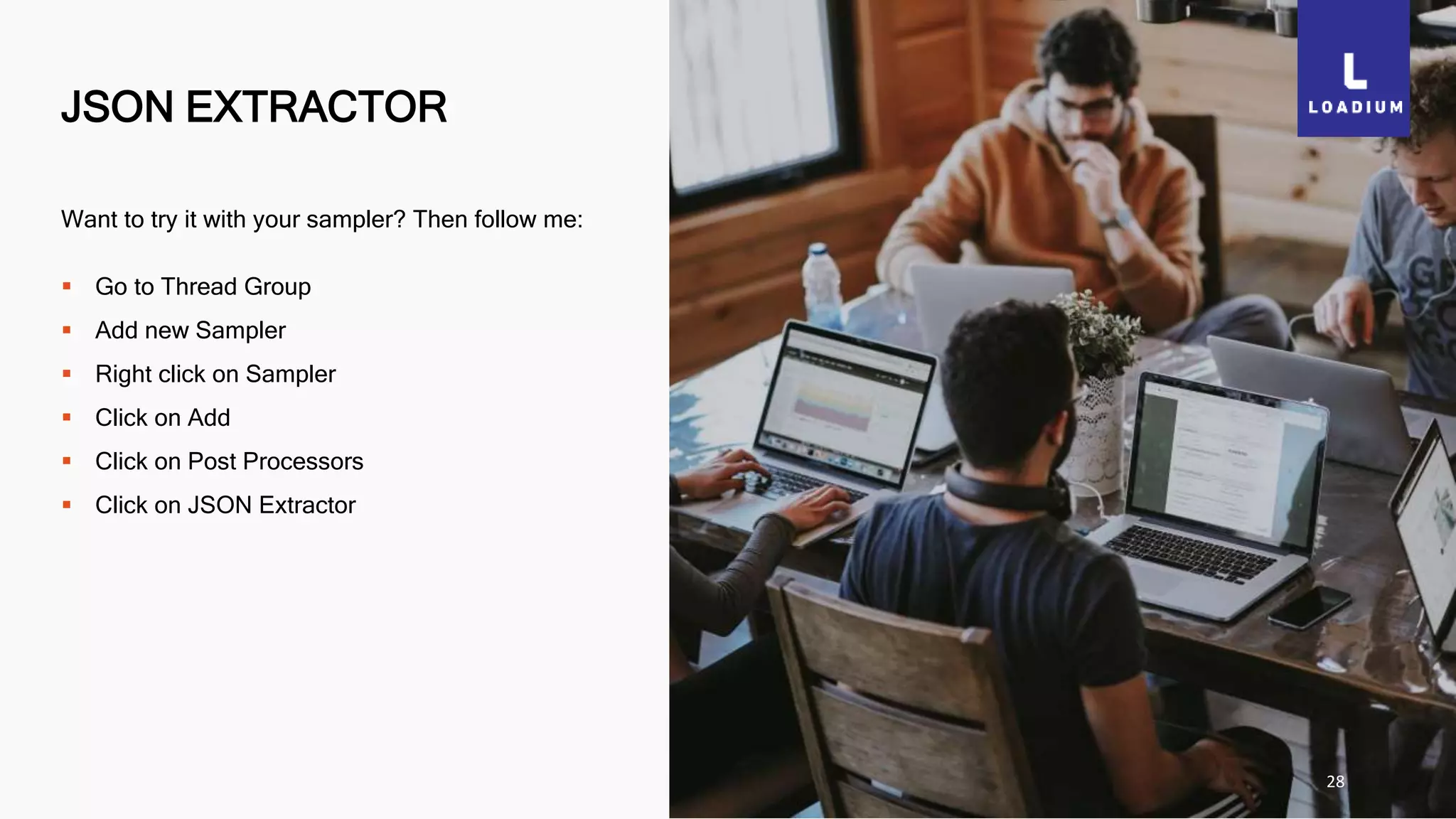 JSON EXTRACTOR
28
Want to try it with your sampler? Then follow me:
 Go to Thread Group
 Add new Sampler
 Right click on Sampler
 Click on Add
 Click on Post Processors
 Click on JSON Extractor
 