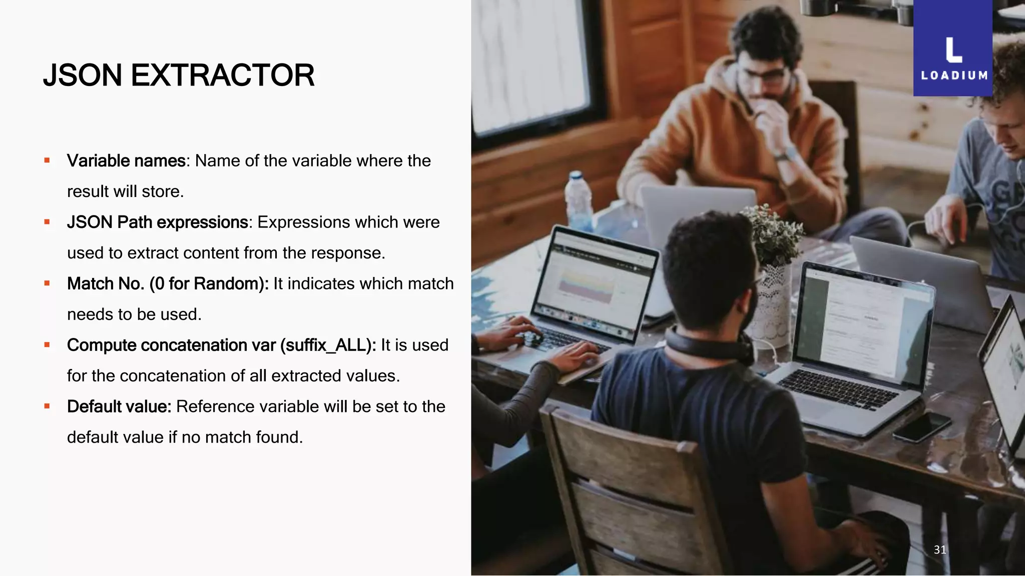 JSON EXTRACTOR
31
 Variable names: Name of the variable where the
result will store.
 JSON Path expressions: Expressions which were
used to extract content from the response.
 Match No. (0 for Random): It indicates which match
needs to be used.
 Compute concatenation var (suffix_ALL): It is used
for the concatenation of all extracted values.
 Default value: Reference variable will be set to the
default value if no match found.
 