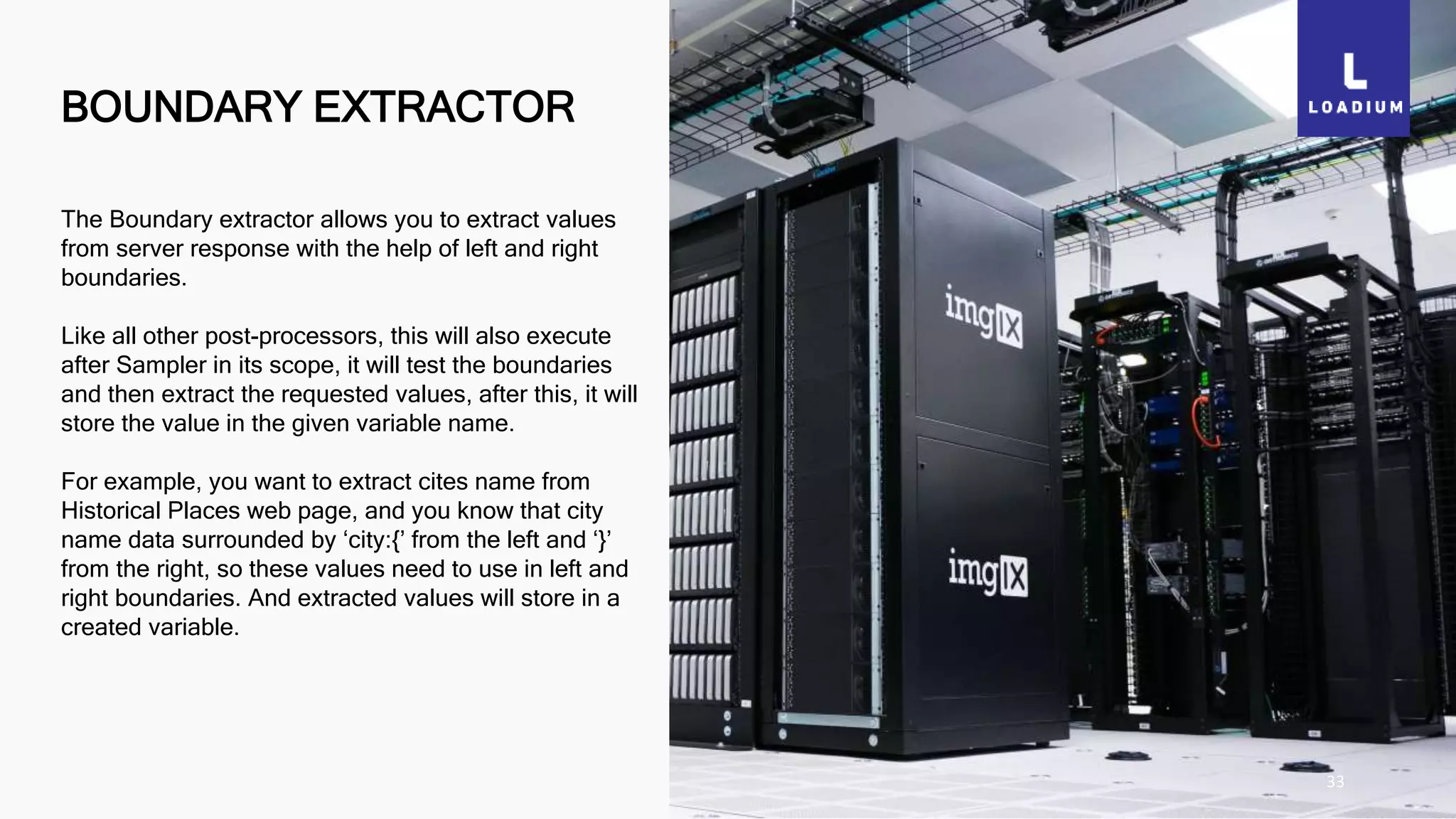 BOUNDARY EXTRACTOR
33
The Boundary extractor allows you to extract values
from server response with the help of left and right
boundaries.
Like all other post-processors, this will also execute
after Sampler in its scope, it will test the boundaries
and then extract the requested values, after this, it will
store the value in the given variable name.
For example, you want to extract cites name from
Historical Places web page, and you know that city
name data surrounded by ‘city:{’ from the left and ‘}’
from the right, so these values need to use in left and
right boundaries. And extracted values will store in a
created variable.
 