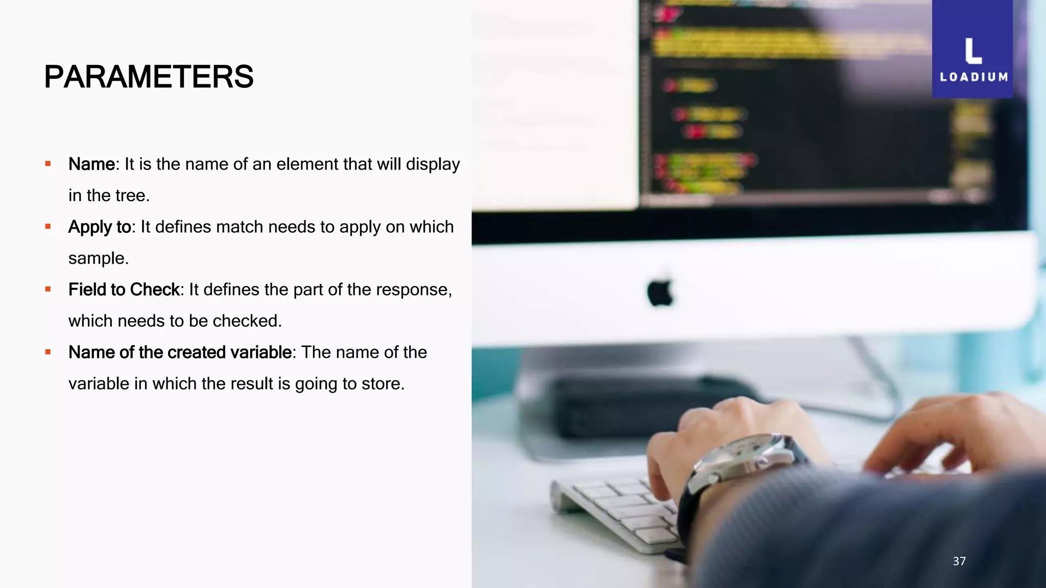 PARAMETERS
37
 Name: It is the name of an element that will display
in the tree.
 Apply to: It defines match needs to apply on which
sample.
 Field to Check: It defines the part of the response,
which needs to be checked.
 Name of the created variable: The name of the
variable in which the result is going to store.
 