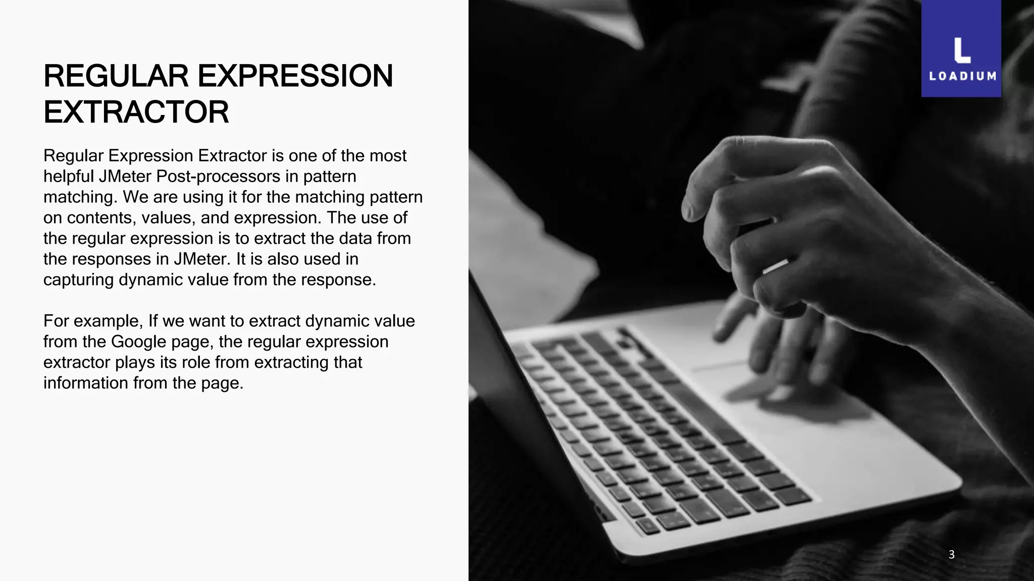 REGULAR EXPRESSION
EXTRACTOR
3
Regular Expression Extractor is one of the most
helpful JMeter Post-processors in pattern
matching. We are using it for the matching pattern
on contents, values, and expression. The use of
the regular expression is to extract the data from
the responses in JMeter. It is also used in
capturing dynamic value from the response.
For example, If we want to extract dynamic value
from the Google page, the regular expression
extractor plays its role from extracting that
information from the page.
 