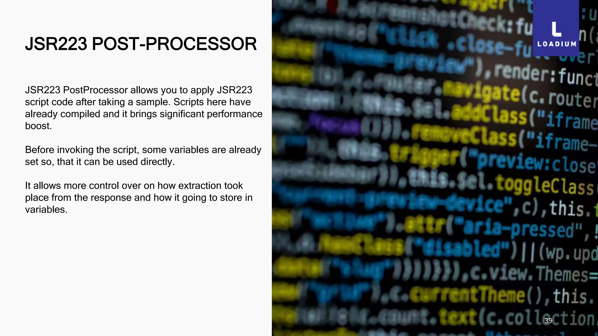 JSR223 POST-PROCESSOR
39
JSR223 PostProcessor allows you to apply JSR223
script code after taking a sample. Scripts here have
already compiled and it brings significant performance
boost.
Before invoking the script, some variables are already
set so, that it can be used directly.
It allows more control over on how extraction took
place from the response and how it going to store in
variables.
 