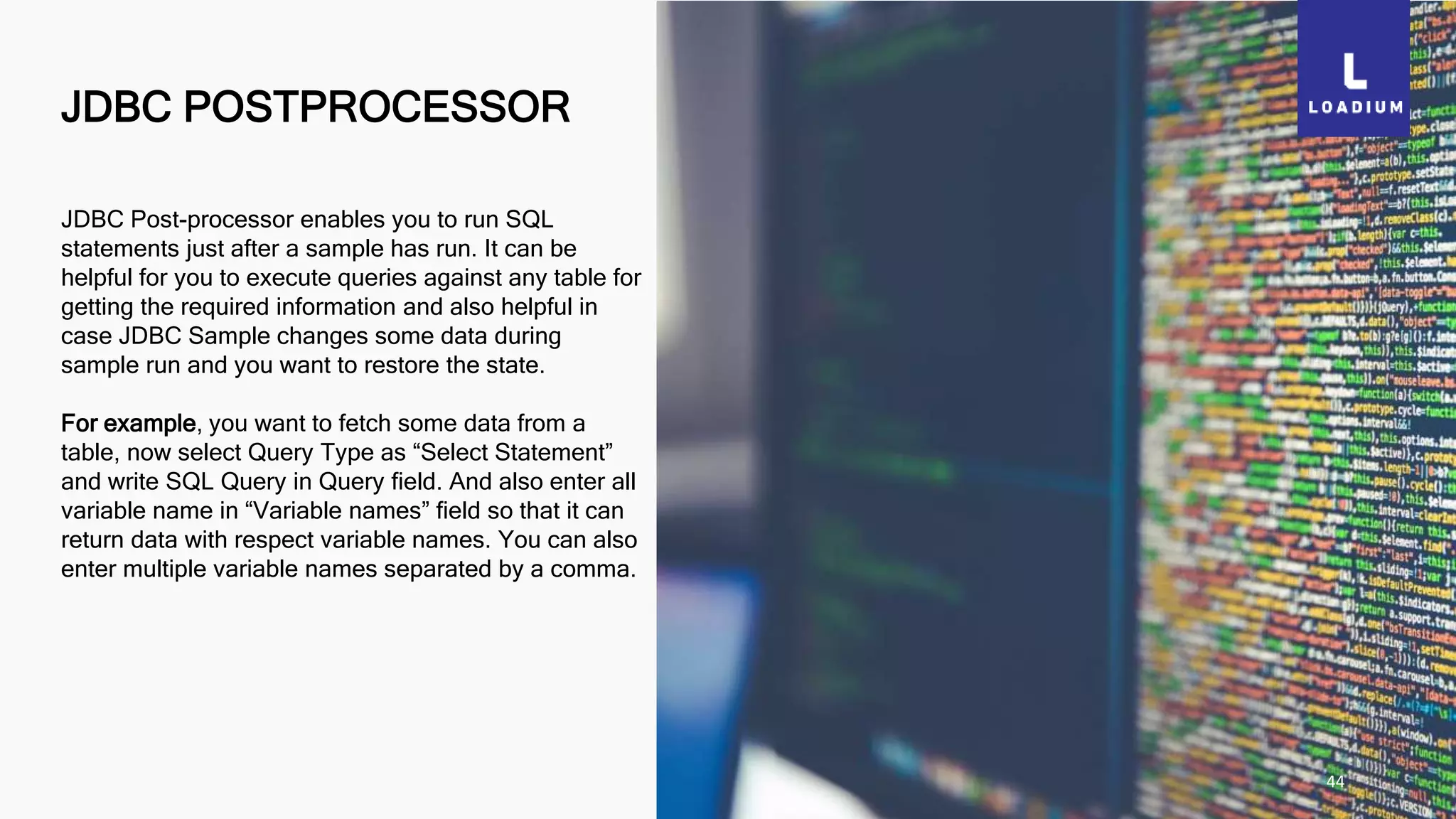 JDBC POSTPROCESSOR
44
JDBC Post-processor enables you to run SQL
statements just after a sample has run. It can be
helpful for you to execute queries against any table for
getting the required information and also helpful in
case JDBC Sample changes some data during
sample run and you want to restore the state.
For example, you want to fetch some data from a
table, now select Query Type as “Select Statement”
and write SQL Query in Query field. And also enter all
variable name in “Variable names” field so that it can
return data with respect variable names. You can also
enter multiple variable names separated by a comma.
 