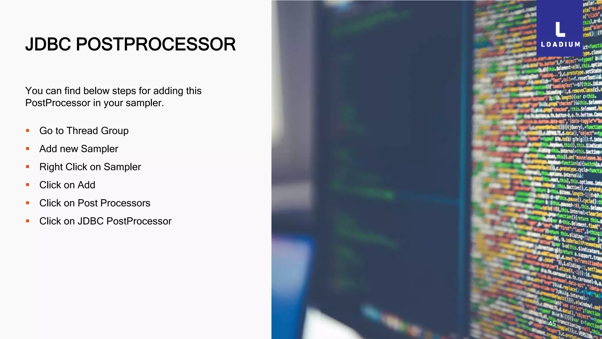 JDBC POSTPROCESSOR
45
You can find below steps for adding this
PostProcessor in your sampler.
 Go to Thread Group
 Add new Sampler
 Right Click on Sampler
 Click on Add
 Click on Post Processors
 Click on JDBC PostProcessor
 