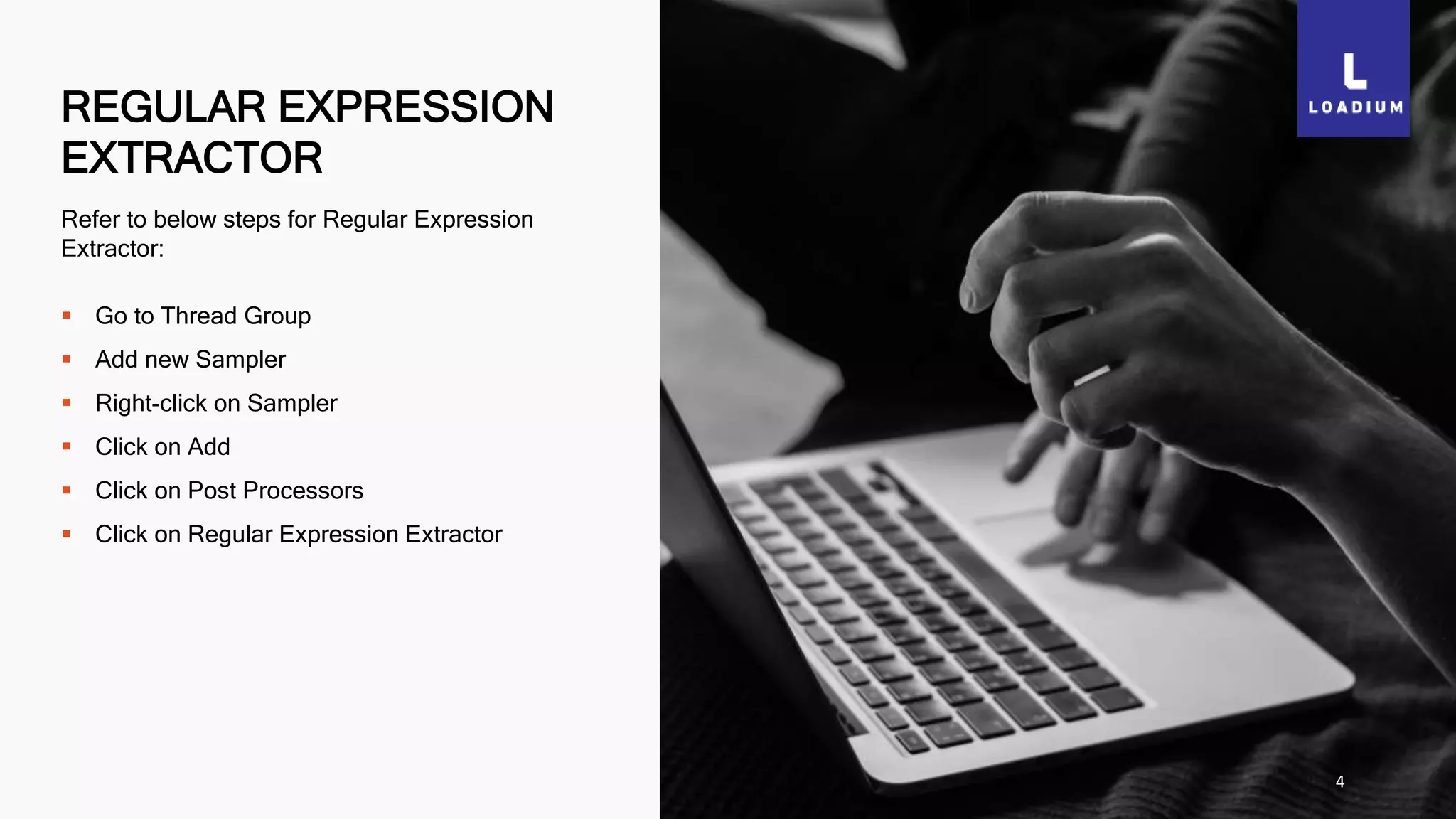 REGULAR EXPRESSION
EXTRACTOR
4
Refer to below steps for Regular Expression
Extractor:
 Go to Thread Group
 Add new Sampler
 Right-click on Sampler
 Click on Add
 Click on Post Processors
 Click on Regular Expression Extractor
 