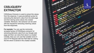 CSS/JQUERY
EXTRACTOR
10
CSS/jQuery Extractor is used to extract the values
from the response. It uses pre-defined syntax for
extracting the element’s value from the web page
and then storing same values into created
variables. Moreover, this extractor can be used
with the request for extracting matching values
from the responses.
For example; You can use the commonly-
accepted syntax of CSS/jQuery extractor for
extracting elements value from any Google web
page and then can store that value in a created
variable. Now you can use that variable name in
next HTTP Request with the Path field for visiting
the link which is stored in the created variable.
 