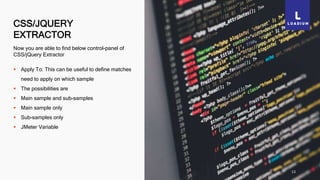 CSS/JQUERY
EXTRACTOR
13
Now you are able to find below control-panel of
CSS/jQuery Extractor
 Apply To: This can be useful to define matches
need to apply on which sample
 The possibilities are
 Main sample and sub-samples
 Main sample only
 Sub-samples only
 JMeter Variable
 
