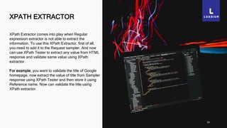 XPATH EXTRACTOR
16
XPath Extractor comes into play when Regular
expression extractor is not able to extract the
information. To use this XPath Extractor, first of all,
you need to add it to the Request sampler. And now
can use XPath Tester to extract any value from HTML
response and validate same value using XPath
extractor.
For example, you want to validate the title of Google
homepage, now extract the value of title from Sampler
response using XPath Tester and then store it using
Reference name. Now can validate the title using
XPath extractor.
 