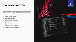 XPATH EXTRACTOR
17
Having difficulty with the extraction of information?
Don’t worry be happy and follow the below steps:
 Go to Thread Group
 Add new Sampler
 Right-click on Sampler
 Click on Add
 Click on Post Processor
 Click on XPath Extractor
 