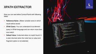 XPATH EXTRACTOR
18
Now you can see below Control-Panel with following
fields:
 Reference Name: JMeter variable name in which
result will be stored.
 XPath Query: You can understand it as element
query in XPath language and can return more than
one match.
 Default Value: It returned when no match found. It
is also returned when the node has no value and
fragment option is not selected.
 