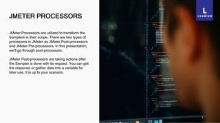JMETER PROCESSORS
1
JMeter Processors are utilized to transform the
Samplers in their scope. There are two types of
processors in JMeter as JMeter Post-processors
and JMeter Pre-processors. In this presentation,
we’ll go through post-processors.
JMeter Post-processors are taking actions after
the Sampler is done with its request. You can get
the response or gather data into a variable for
later use. It is up to your scenario.
 